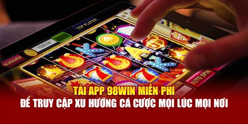 Tải app 98Win miễn phí để truy cập xu hướng cá cược mọi lúc mọi nơi